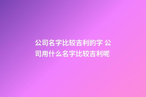 公司名字比较吉利的字 公司用什么名字比较吉利呢-第1张-公司起名-玄机派